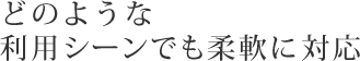 どのような利用シーンでも柔軟に対応