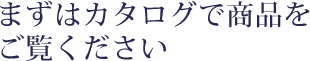 まずはカタログで商品をご覧ください